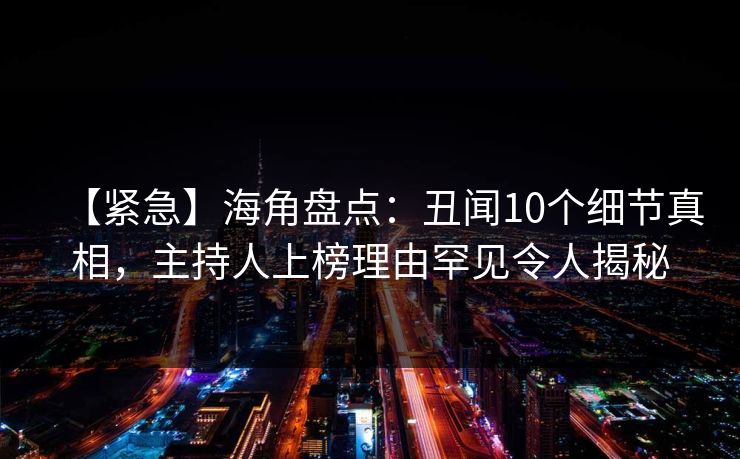 【紧急】海角盘点：丑闻10个细节真相，主持人上榜理由罕见令人揭秘