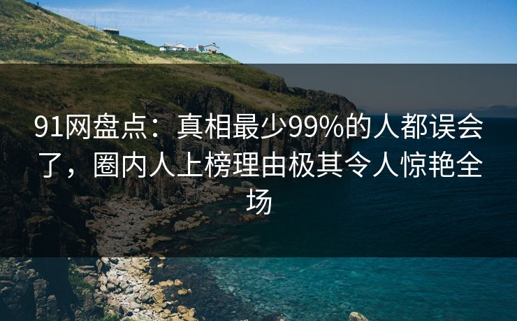 91网盘点：真相最少99%的人都误会了，圈内人上榜理由极其令人惊艳全场