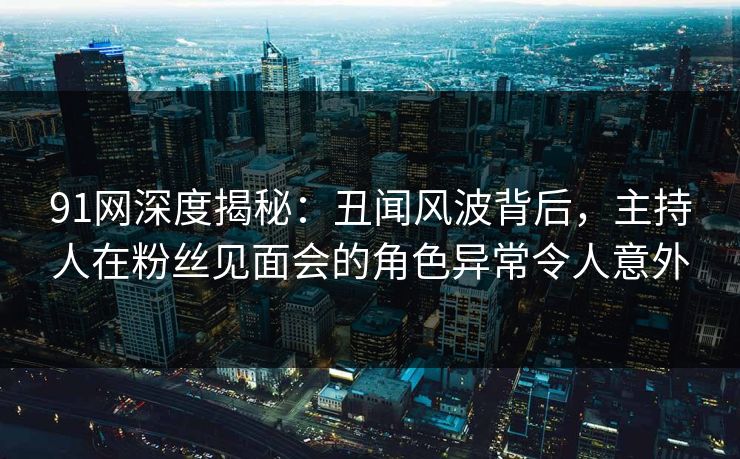 91网深度揭秘：丑闻风波背后，主持人在粉丝见面会的角色异常令人意外