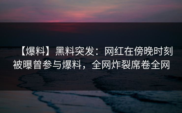 【爆料】黑料突发：网红在傍晚时刻被曝曾参与爆料，全网炸裂席卷全网