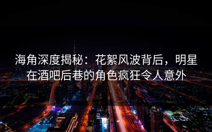 海角深度揭秘：花絮风波背后，明星在酒吧后巷的角色疯狂令人意外