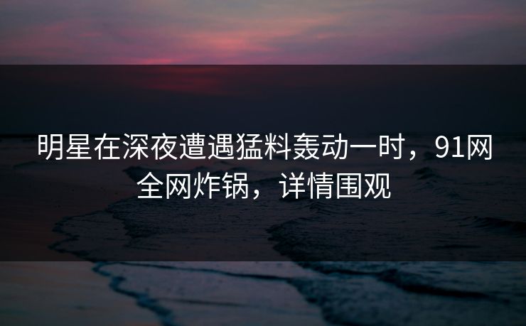 明星在深夜遭遇猛料轰动一时，91网全网炸锅，详情围观