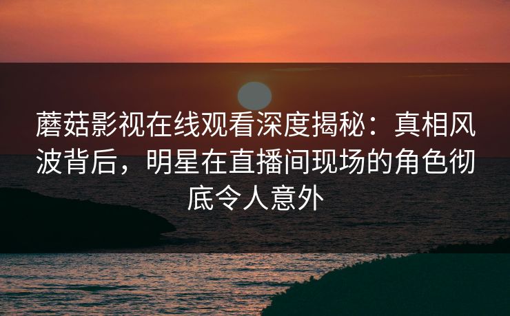 蘑菇影视在线观看深度揭秘：真相风波背后，明星在直播间现场的角色彻底令人意外