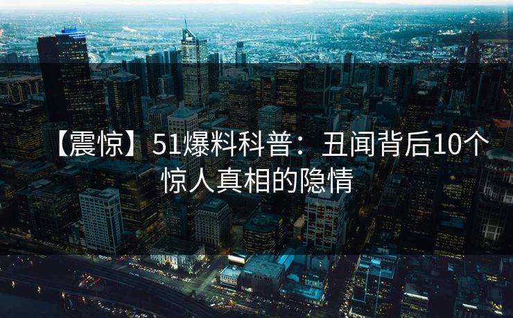 【震惊】51爆料科普：丑闻背后10个惊人真相的隐情