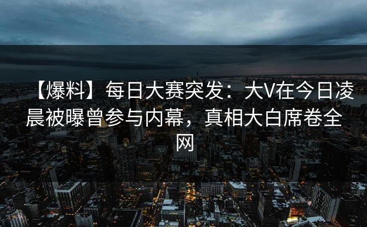 【爆料】每日大赛突发：大V在今日凌晨被曝曾参与内幕，真相大白席卷全网