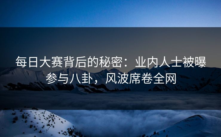 每日大赛背后的秘密：业内人士被曝参与八卦，风波席卷全网