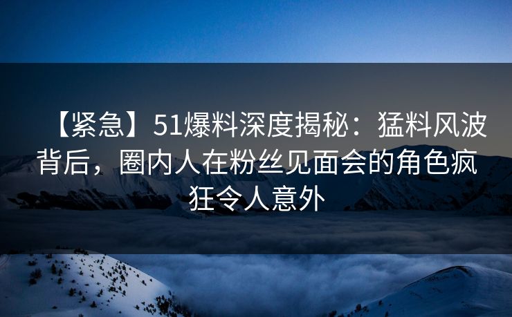 【紧急】51爆料深度揭秘：猛料风波背后，圈内人在粉丝见面会的角色疯狂令人意外
