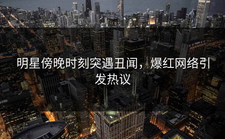 明星傍晚时刻突遇丑闻，爆红网络引发热议