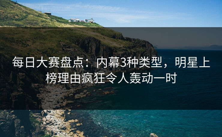 每日大赛盘点：内幕3种类型，明星上榜理由疯狂令人轰动一时