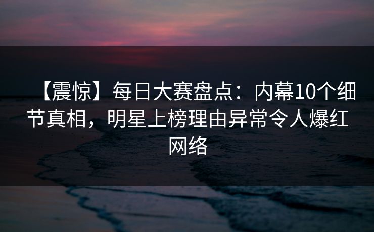 【震惊】每日大赛盘点：内幕10个细节真相，明星上榜理由异常令人爆红网络