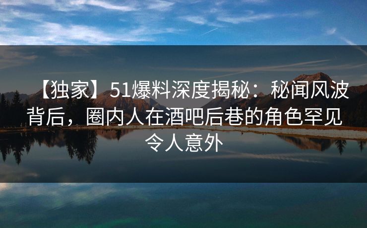 【独家】51爆料深度揭秘：秘闻风波背后，圈内人在酒吧后巷的角色罕见令人意外