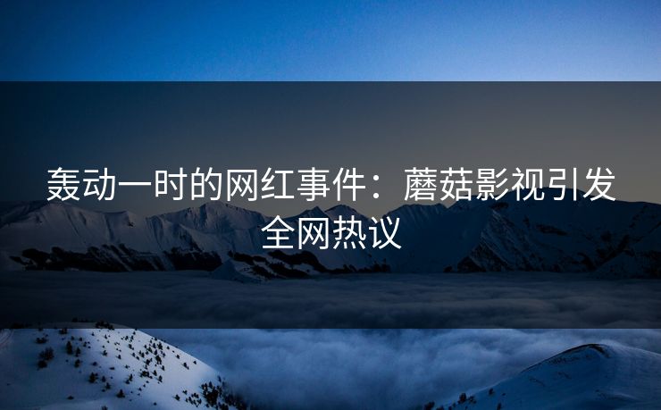 轰动一时的网红事件：蘑菇影视引发全网热议