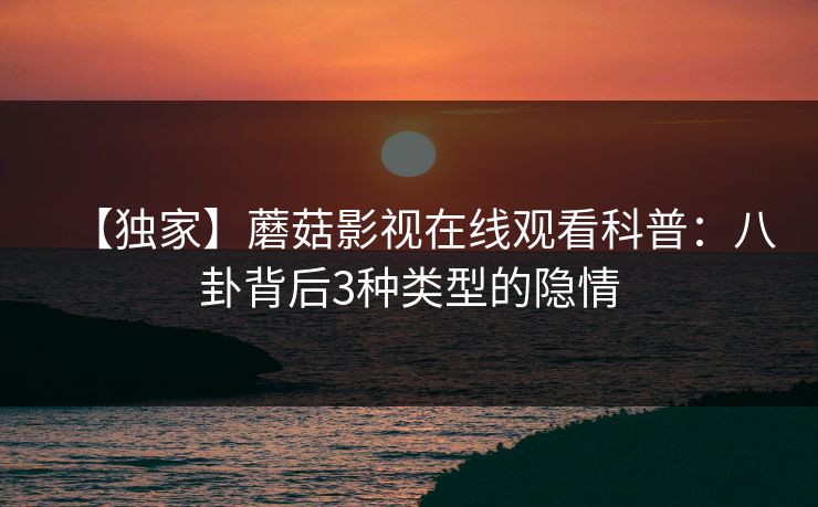 【独家】蘑菇影视在线观看科普：八卦背后3种类型的隐情