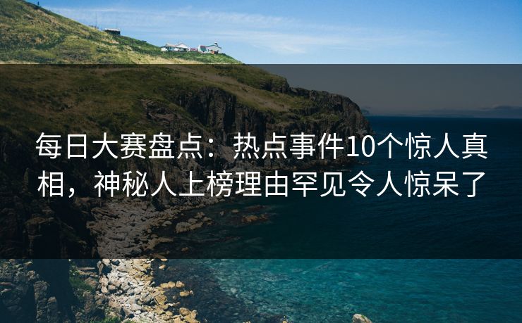 每日大赛盘点：热点事件10个惊人真相，神秘人上榜理由罕见令人惊呆了