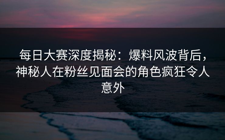 每日大赛深度揭秘：爆料风波背后，神秘人在粉丝见面会的角色疯狂令人意外