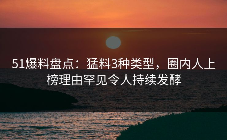 51爆料盘点：猛料3种类型，圈内人上榜理由罕见令人持续发酵