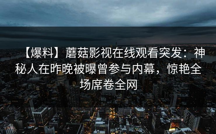 【爆料】蘑菇影视在线观看突发：神秘人在昨晚被曝曾参与内幕，惊艳全场席卷全网