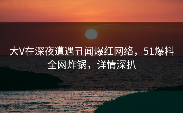 大V在深夜遭遇丑闻爆红网络，51爆料全网炸锅，详情深扒