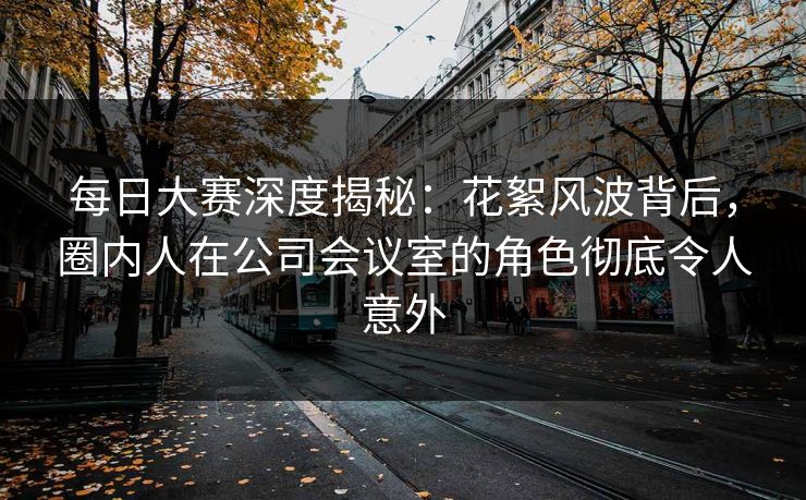 每日大赛深度揭秘：花絮风波背后，圈内人在公司会议室的角色彻底令人意外