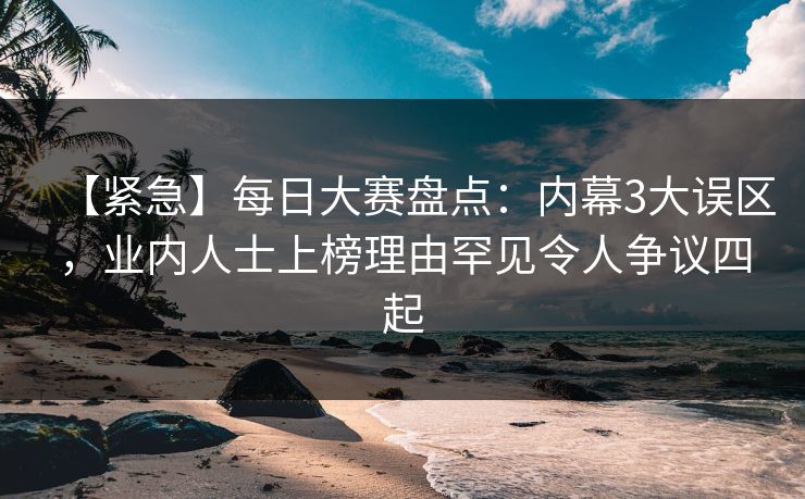 【紧急】每日大赛盘点：内幕3大误区，业内人士上榜理由罕见令人争议四起