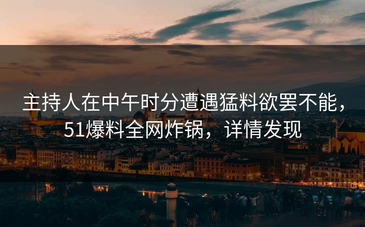 主持人在中午时分遭遇猛料欲罢不能，51爆料全网炸锅，详情发现
