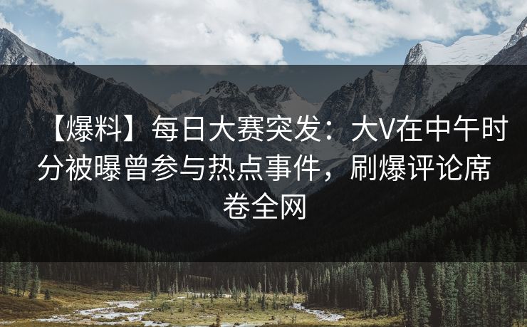 【爆料】每日大赛突发：大V在中午时分被曝曾参与热点事件，刷爆评论席卷全网