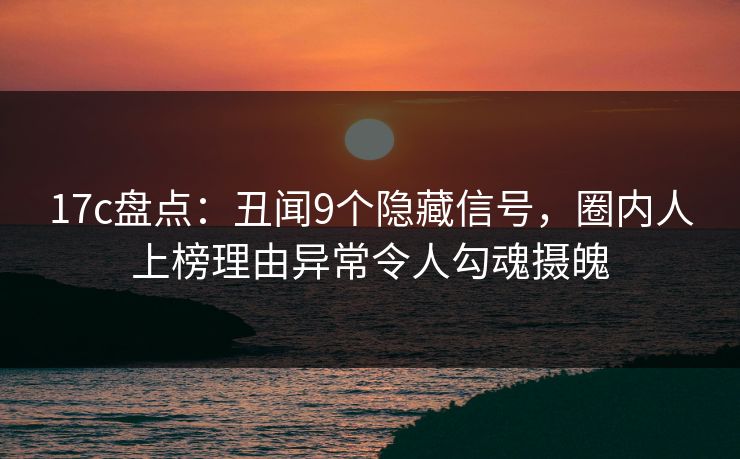 17c盘点：丑闻9个隐藏信号，圈内人上榜理由异常令人勾魂摄魄