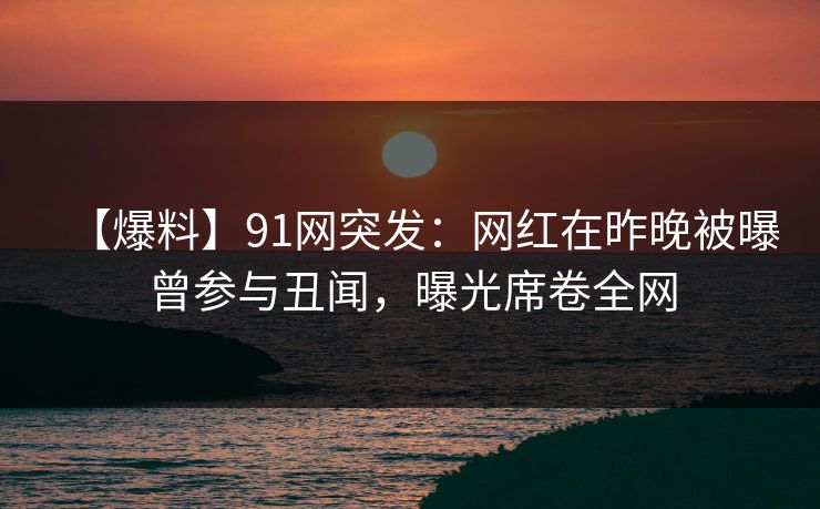 【爆料】91网突发：网红在昨晚被曝曾参与丑闻，曝光席卷全网