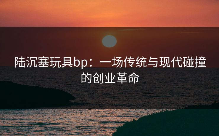 陆沉塞玩具bp:一场传统与现代碰撞的创业革命 陆沉塞玩具bp:一场传统与现代碰撞的创业革命