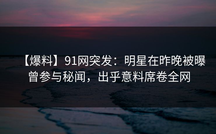 【爆料】91网突发：明星在昨晚被曝曾参与秘闻，出乎意料席卷全网