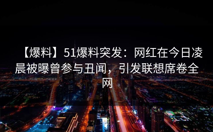 【爆料】51爆料突发：网红在今日凌晨被曝曾参与丑闻，引发联想席卷全网