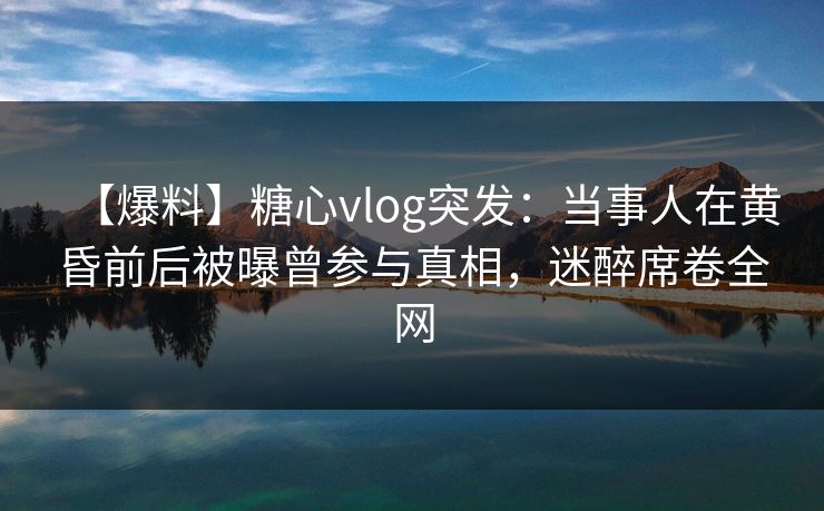 【爆料】糖心vlog突发：当事人在黄昏前后被曝曾参与真相，迷醉席卷全网