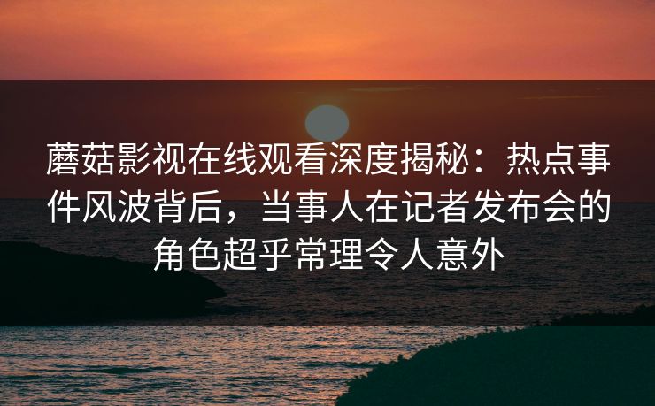 蘑菇影视在线观看深度揭秘：热点事件风波背后，当事人在记者发布会的角色超乎常理令人意外