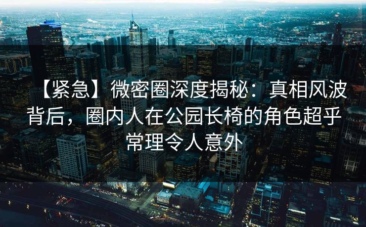 【紧急】微密圈深度揭秘:真相风波背后,圈内人在公园长椅的角色超乎常理令人意外 【紧急】微密圈深度揭秘:真相风波背后,圈内人在公园长椅的角色超乎常理令人意外