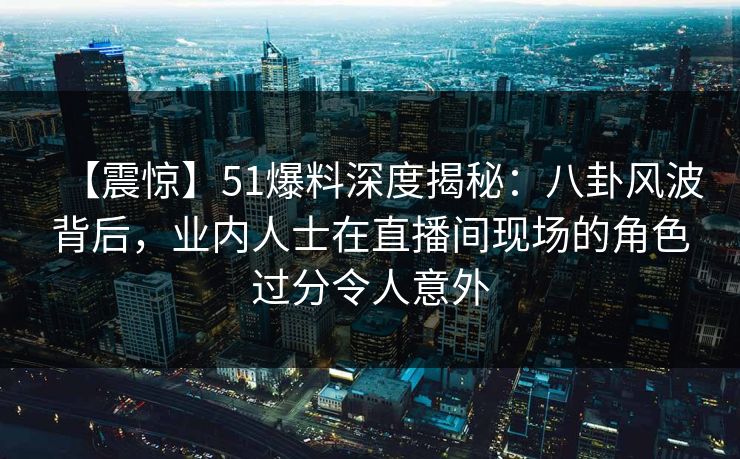 【震惊】51爆料深度揭秘：八卦风波背后，业内人士在直播间现场的角色过分令人意外