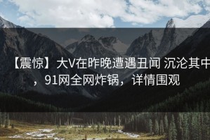 【震惊】大V在昨晚遭遇丑闻 沉沦其中，91网全网炸锅，详情围观