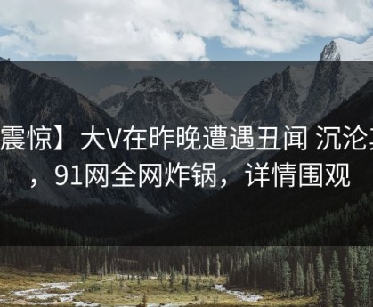 【震惊】大V在昨晚遭遇丑闻 沉沦其中，91网全网炸锅，详情围观