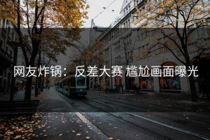网友炸锅：反差大赛 尴尬画面曝光