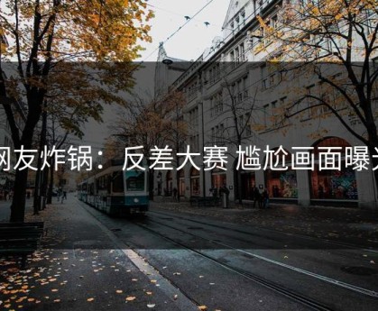 网友炸锅：反差大赛 尴尬画面曝光