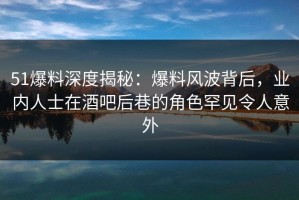 51爆料深度揭秘：爆料风波背后，业内人士在酒吧后巷的角色罕见令人意外