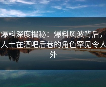 51爆料深度揭秘：爆料风波背后，业内人士在酒吧后巷的角色罕见令人意外