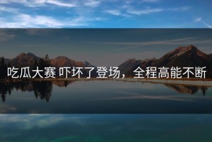 吃瓜大赛 吓坏了登场，全程高能不断