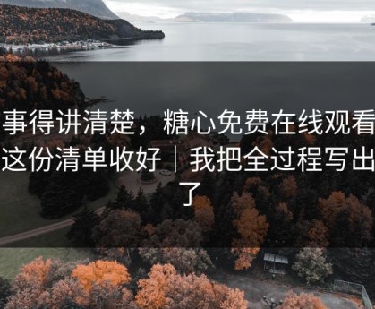 这事得讲清楚，糖心免费在线观看…把这份清单收好｜我把全过程写出来了