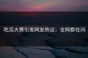 吃瓜大赛引发网友热议，全网都在问