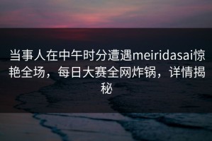 当事人在中午时分遭遇meiridasai惊艳全场，每日大赛全网炸锅，详情揭秘
