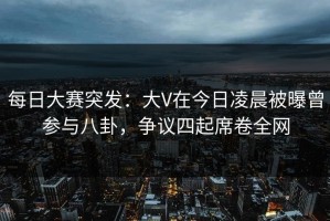 每日大赛突发：大V在今日凌晨被曝曾参与八卦，争议四起席卷全网