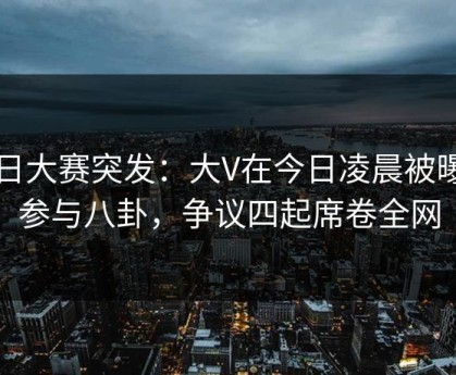 每日大赛突发：大V在今日凌晨被曝曾参与八卦，争议四起席卷全网