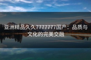 亚洲精品久久7777777国产：品质与文化的完美交融