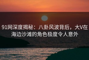 91网深度揭秘：八卦风波背后，大V在海边沙滩的角色极度令人意外
