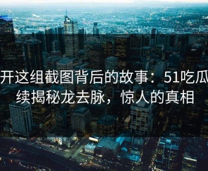 揭开这组截图背后的故事：51吃瓜继续揭秘龙去脉，惊人的真相